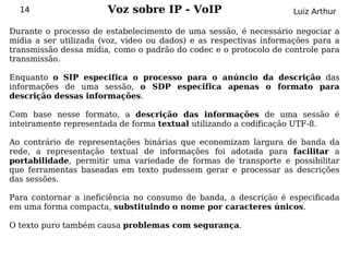 14                   Voz sobre IP - VoIP                         Luiz Arthur

Durante o processo de estabelecimento de uma sessão, é necessário negociar a
mídia a ser utilizada (voz, vídeo ou dados) e as respectivas informações para a
transmissão dessa mídia, como o padrão do codec e o protocolo de controle para
transmissão.

Enquanto o SIP especifica o processo para o anúncio da descrição das
informações de uma sessão, o SDP especifica apenas o formato para
descrição dessas informações.

Com base nesse formato, a descrição das informações de uma sessão é
inteiramente representada de forma textual utilizando a codificação UTF-8.

Ao contrário de representações binárias que economizam largura de banda da
rede, a representação textual de informações foi adotada para facilitar a
portabilidade, permitir uma variedade de formas de transporte e possibilitar
que ferramentas baseadas em texto pudessem gerar e processar as descrições
das sessões.

Para contornar a ineficiência no consumo de banda, a descrição é especificada
em uma forma compacta, substituindo o nome por caracteres únicos.

O texto puro também causa problemas com segurança.
 