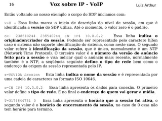 16                   Voz sobre IP - VoIP                         Luiz Arthur

Então voltando ao nosso exemplo o corpo do SDP iniciamos com:

v=0 – Essa linha marca o inicio de descrição do nível de sessão, em que é
identificada a versão do SDP utiliza. Até o momento, o valor zero é o padrão.

o=- 238540244 238540244 IN IP4 10.0.0.2                  Essa linha indica o
originador/criador da sessão. Podendo ser representado pelo caractere hífen
caso o sistema não suporte identificação do sistema, como neste caso. O segundo
valor refere à identificação da sessão, que é único, normalmente é um NTP
(Network Time Protocol). O terceiro valor é o número da versão do anúncio
feito para a sessão e visa indicar qual o anúncio mais recente, normalmente
também é o NTP, a seqüência seguinte define o tipo de rede bem como o
endereço da origem da sessão representada pelo IP.

s=VOVIDA Session     Esta linha indica o nome da sessão e é representada por
uma cadeia de caracteres no formato ISO 10646.

c=IN IP4 10.0.0.2       Essa linha apresenta os dados para conexão. O primeiro
valor define o tipo de rede. É no final o endereço de quem vai gerar a mídia.

T=3174844751 0      Essa linha apresenta o horário que a sessão foi ativa, o
segundo valor é o horário do encerramento da sessão, no caso de 0 essa não
tem horário para termino.
 