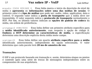 17                    Voz sobre IP - VoIP                          Luiz Arthur

m=audio 23456 RTP/AVP 0       Essa linha marca o início da descrição do nível de
mídia e apresenta os informações sobre uma das mídias de sessão. O
primeiro valor é o tipo de mídias que pode ser: audio, video, application, data e
control. O segundo valor indica a porta de transporte que a mídia deve ser
transmitida. O valor seguinte indica o protocolo de transporte normalmente o
RTP. Por fim, os últimos valores indicam as opções de padrão de codecs da
mídia, em ordem de preferência.

a=rtpmap:0 PCMU/8000     Essa linha define um primeiro atributo específico para
a mídia identificada anteriormente, com respeito à opção de código 0.
Embora o RTP determine as características de mídia, a especificação
determina uma descrição explicita desta mídia neste campo.

a=ptime:20    Essa linha define um quarto atributo específico para a mídia
identificada anteriormente, independente da opção selecionada. O valor
determina que cada pacote terá 20 ms de amostra de voz.


Transações

O SIP é um protocolo baseado em transação e, assim, determina etapas ou pontos
e controle após uma série de trocas de mensagens independentes entre os
componentes de sua arquitetura.
 