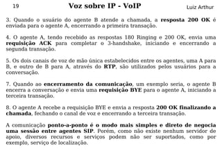 19                   Voz sobre IP - VoIP                          Luiz Arthur

3. Quando o usuário do agente B atende a chamada, a resposta 200 OK é
enviada para o agente A, encerrando a primeira transação.

4. O agente A, tendo recebido as respostas 180 Ringing e 200 OK, envia uma
requisição ACK para completar o 3-handshake, iniciando e encerrando a
segunda transação.

5. Os dois canais de voz de mão única estabelecidos entre os agentes, uma A para
B, e outro de B para A, através do RTP, são utilizados pelos usuários para a
conversação.

7. Quando ao encerramento da comunicação, um exemplo seria, o agente B
encerra a conversação e envia uma requisição BYE para o agente A, iniciando a
terceira transação.

8. O agente A recebe a requisição BYE e envia a resposta 200 OK finalizando a
chamada, fechando o canal de voz e encerrando a terceira transação.

A comunicação ponto-a-ponto é o modo mais simples e direto de negocia
uma sessão entre agentes SIP. Porém, como não existe nenhum servidor de
apoio, diversos recursos e serviços podem não ser suportados, como por
exemplo, serviço de localização.
 