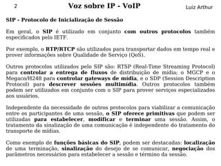 2                   Voz sobre IP - VoIP                         Luiz Arthur

SIP - Protocolo de Inicialização de Sessão

Em geral, o SIP é utilizado em conjunto com outros protocolos também
especificados pelo IETF.

Por exemplo, o RTP/RTCP são utilizados para transportar dados em tempo real e
prover informações sobre Qualidade de Serviço (QoS).

Outros protocolos utilizados pelo SIP são: RTSP (Real-Time Streaming Protocol)
para controlar a entrega de fluxos de distribuição de mídia; o MGCP e o
Megaco/H248 para controlar gateways de mídia, e o SDP (Session Description
Protocol) para descrever sessões multimídia. Outros protocolos também
podem ser utilizados em conjunto com o SIP para prover serviços especializados
aos usuários.

Independente da necessidade de outros protocolos para viabilizar a comunicação
entre os participantes de uma sessão, o SIP oferece primitivas que podem ser
utilizadas para estabelecer, modificar e terminar uma sessão. Assim, o
tratamento da sinalização de uma comunicação é independente do tratamento do
transporte de mídias.

Como exemplo de funções básicas do SIP, podem ser destacadas: localização
de uma terminação, sinalização do desejo de se comunicar, negociação dos
parâmetros necessários para estabelecer a sessão e término da sessão.
 