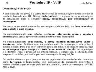 21                   Voz sobre IP - VoIP                         Luiz Arthur

Comunicação via Proxy

A comunicação via proxy é a forma tradicional de comunicação em um sistema de
telefonia baseado em SIP. Nesse modo indireto, o agente envia as mensagens
de sinalização para o servidor proxy, responsável por encaminhar as
mensagens.

No proxy, o encaminhamento das mensagens pode ser feito de duas maneiras:
sem estado e com estado.

No encaminhamento sem estado, nenhuma informação sobre a sessão é
mantida pelo proxy após o encaminhamento de uma mensagem.

No encaminhamento com estado, o proxy mantém informações sobre a
sessão corrente, facilitando o encaminhamento de mensagens referentes à
mesma sessão. Para que este controle possa ser feito, é necessário garantir que
as mensagens sigam sempre através de um mesmo caminho entre a origem
e o destino. Para o processo de intermediação, o campo Via, é utilizado para
mapear o caminho percorrido por uma mensagem de requisição.

Em muitos sistemas, para que possam ser implementados controles de chamadas,
como tarifação, é fundamental que mensagens de requisição referentes à
mesma sessão sigam sempre pelo mesmo caminho, como por exemplo, INVITE,
ACK e BYE.
 