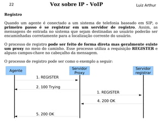 22                   Voz sobre IP - VoIP                      Luiz Arthur

Registro

Quando um agente é conectado a um sistema de telefonia baseado em SIP, o
primeiro passo é se registrar em um servidor de registro. Assim, as
mensagens de entrada no sistema que sejam destinadas ao usuário poderão ser
encaminhadas corretamente para a localização corrente do usuário.

O processo de registro pode ser feito de forma direta mas geralmente existe
um proxy no meio do caminho. Esse processo utiliza a requisição REGISTER e
alguns campos-chave no cabeçalho da mensagem.

O processo de registro pode ser como o exemplo a seguir:
                                  Servidor                      Servidor
  Agente
                                   Proxy                        registrar
                1. REGISTER

                2. 100 Trying
                                               1. REGISTER

                                               4. 200 OK


                5. 200 OK
 