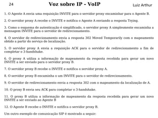 24                        Voz sobre IP - VoIP                                   Luiz Arthur

1. O Agente A envia uma requisição INVITE para o servidor proxy encaminhar para o Agente B.

2. O servidor proxy A recebe o INVITE e notifica o Agente A enviando a resposta Trying.

3. Como o esquema de autenticação é simplificado, o servidor proxy A simplesmente encaminha a
mensagem INVITE para o servidor de redirecionamento.

4. O servidor de redirecionamento envia a resposta 302 Moved Temporarily com o mapeamento
obtido a partir do serviço de localização.

5. O servidor proxy A envia a requisição ACK para o servidor de redirecionamento a fim de
completar o 3-handshake.

6. O proxy A utiliza a informação de mapeamento da resposta recebida para gerar um novo
INVITE a ser enviado para o servidor proxy B.

7. O servidor proxy B recebe o INVITE e notifica o servidor proxy A.

8. O servidor proxy B encaminha o um INVITE para o servidor de redirecionamento.

9. O servidor de redirecionamento envia a resposta 302 com o mapeamento da localização de A.

10. O proxy B envia seu ACK para completar o 3-handshake.

11. O proxy B utiliza a informação de mapeamento da resposta recebida para gerar um novo
INVITE a ser enviado ao Agente B

12. O Agente B recebe o INVITE e notifica o servidor proxy B.

Um outro exemplo de comunicação SIP é mostrado a seguir:
 