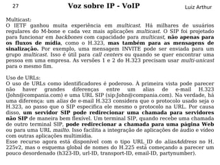 27                    Voz sobre IP - VoIP                          Luiz Arthur

Multicast:
O IETF ganhou muita experiência em multicast. Há milhares de usuários
regulares do M-bone e cada vez mais aplicações multicast. O SIP foi projetado
para funcionar em backbones com capacidade para multicast, não apenas para
os fluxos de mídia, como o H.323, mas também para as mensagens de
sinalização. Por exemplo, uma mensagem INVITE pode ser enviada para um
grupo multicast. Isso é útil para call centers ou quando se quer encontrar uma
pessoa em uma empresa. As versões 1 e 2 do H.323 precisam usar multi-unicast
para o mesmo fim.

Uso de URLs:
O uso de URLs como identificadores é poderoso. À primeira vista pode parecer
não haver      grandes diferenças      entre    um   alias   de   e-mail H.323
(John@compania.com) e uma URL SIP (sip:John@compania.com). Na verdade, há
uma diferença: um alias de e-mail H.323 considera que o protocolo usado seja o
H.323, ao passo que o SIP especifica ele mesmo o protocolo na URL. Por causa
disso, um servidor SIP pode redirecionar uma chamada para servidores
não SIP de maneira bem flexível. Um terminal SIP, quando recebe uma chamada
de outro terminal SIP, pode redirecionar a chamada para uma página Web
ou para uma URL mailto. Isso facilita a integração de aplicações de áudio e vídeo
com outras aplicações multimídia.
Esse recurso agora está disponível com o tipo URL_ID do aliasAddress no H.
225v2, mas o esquema global de nomes do H.225 está começando a parecer um
pouco desordenado (h323-ID, url-ID, transport-ID, email-ID, partynumber).
 