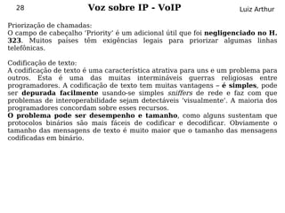 28                   Voz sobre IP - VoIP                          Luiz Arthur

Priorização de chamadas:
O campo de cabeçalho ‘Priority’ é um adicional útil que foi negligenciado no H.
323. Muitos países têm exigências legais para priorizar algumas linhas
telefônicas.

Codificação de texto:
A codificação de texto é uma característica atrativa para uns e um problema para
outros. Esta é uma das muitas intermináveis guerras religiosas entre
programadores. A codificação de texto tem muitas vantagens – é simples, pode
ser depurada facilmente usando-se simples sniffers de rede e faz com que
problemas de interoperabilidade sejam detectáveis ‘visualmente’. A maioria dos
programadores concordam sobre esses recursos.
O problema pode ser desempenho e tamanho, como alguns sustentam que
protocolos binários são mais fáceis de codificar e decodificar. Obviamente o
tamanho das mensagens de texto é muito maior que o tamanho das mensagens
codificadas em binário.
 