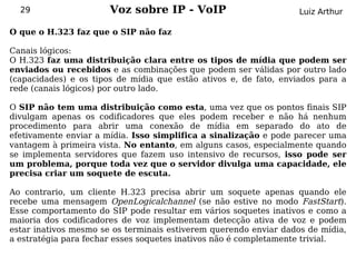 29                   Voz sobre IP - VoIP                         Luiz Arthur

O que o H.323 faz que o SIP não faz

Canais lógicos:
O H.323 faz uma distribuição clara entre os tipos de mídia que podem ser
enviados ou recebidos e as combinações que podem ser válidas por outro lado
(capacidades) e os tipos de mídia que estão ativos e, de fato, enviados para a
rede (canais lógicos) por outro lado.

O SIP não tem uma distribuição como esta, uma vez que os pontos finais SIP
divulgam apenas os codificadores que eles podem receber e não há nenhum
procedimento para abrir uma conexão de mídia em separado do ato de
efetivamente enviar a mídia. Isso simplifica a sinalização e pode parecer uma
vantagem à primeira vista. No entanto, em alguns casos, especialmente quando
se implementa servidores que fazem uso intensivo de recursos, isso pode ser
um problema, porque toda vez que o servidor divulga uma capacidade, ele
precisa criar um soquete de escuta.

Ao contrario, um cliente H.323 precisa abrir um soquete apenas quando ele
recebe uma mensagem OpenLogicalchannel (se não estive no modo FastStart).
Esse comportamento do SIP pode resultar em vários soquetes inativos e como a
maioria dos codificadores de voz implementam detecção ativa de voz e podem
estar inativos mesmo se os terminais estiverem querendo enviar dados de mídia,
a estratégia para fechar esses soquetes inativos não é completamente trivial.
 