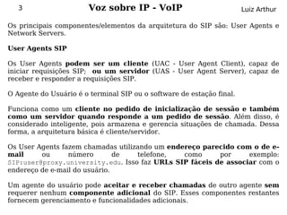 3                    Voz sobre IP - VoIP                            Luiz Arthur

Os principais componentes/elementos da arquitetura do SIP são: User Agents e
Network Servers.

User Agents SIP

Os User Agents podem ser um cliente (UAC - User Agent Client), capaz de
iniciar requisições SIP; ou um servidor (UAS - User Agent Server), capaz de
receber e responder a requisições SIP.

O Agente do Usuário é o terminal SIP ou o software de estação final.

Funciona como um cliente no pedido de inicialização de sessão e também
como um servidor quando responde a um pedido de sessão. Além disso, é
considerado inteligente, pois armazena e gerencia situações de chamada. Dessa
forma, a arquitetura básica é cliente/servidor.

Os User Agents fazem chamadas utilizando um endereço parecido com o de e-
mail     ou      número        de   telefone,   como     por     exemplo:
SIP:user@proxy.university.edu. Isso faz URLs SIP fáceis de associar com o
endereço de e-mail do usuário.

Um agente do usuário pode aceitar e receber chamadas de outro agente sem
requerer nenhum componente adicional do SIP. Esses componentes restantes
fornecem gerenciamento e funcionalidades adicionais.
 
