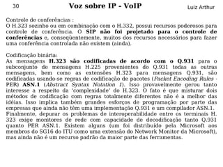 30                   Voz sobre IP - VoIP                         Luiz Arthur

Controle de conferências :
O H.323 sozinho ou em combinação com o H.332, possui recursos poderosos para
controle de conferência. O SIP não foi projetado para o controle de
conferências e, conseqüentemente, muitos dos recursos necessários para fazer
uma conferência controlada não existem (ainda).

Codificação binária:
As mensagens H.323 são codificadas de acordo com o Q.931 para o
subconjunto de mensagens H.225 provenientes do Q.931 todas as outras
mensagens, bem como as extensões H.323 para mensagens Q.931, são
codificadas usando-se regras de codificação de pacotes (Packet Encoding Rules -
PER) ASN.1 (Abstract Syntax Notation 1). Isso provavelmente gerou tanto
interesse a respeito da ‘complexidade’ do H.323. O fato é que misturar dois
métodos de codificação com regras totalmente diferentes não é a melhor das
idéias. Isso implica também grandes esforços de programação por parte das
empresas que ainda não têm uma implementação Q.931 e um compilador ASN.1.
Finalmente, depurar os problemas de interoperabilidade entre os terminais H.
323 exige monitores de rede com capacidade de decodificação tanto Q.931
quanto PER ASN.1. Existem alguns (um foi distribuído pela Microsoft aos
membros do SG16 do ITU como uma extensão do Network Monitor da Microsoft),
mas ainda não é um recurso padrão da maior parte das ferramentas.
 