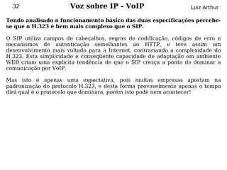 32                  Voz sobre IP - VoIP                        Luiz Arthur

Tendo analisado o funcionamento básico das duas especificações percebe-
se que o H.323 é bem mais complexo que o SIP.

O SIP utiliza campos de cabeçalhos, regras de codificação, códigos de erro e
mecanismos de autenticação semelhantes ao HTTP, e teve assim um
desenvolvimento mais voltado para a Internet, contrariando a complexidade do
H.323. Esta simplicidade e conseqüente capacidade de adaptação em ambiente
WEB criam uma explicita tendência de que o SIP cresça a ponto de dominar a
comunicação por VoIP.

Mas isto é apenas uma expectativa, pois muitas empresas apostam na
padronização do protocolo H.323, e desta forma provavelmente apenas o tempo
dirá qual é o protocolo que dominara, porém isto pode nem acontecer!
 