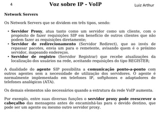 4                  Voz sobre IP - VoIP                         Luiz Arthur

Network Servers

Os Network Servers que se dividem em três tipos, sendo:

 ●   Servidor Proxy, atua tanto como um servidor como um cliente, com o
     propósito de fazer requisições SIP em benefício de outros clientes que não
     podem fazer as requisições diretamente;
 ●   Servidor de redirecionamento (Servidor Redirect), que ao invés de
     repassar pacotes, envia um para o remetente, avisando quem é o próximo
     servidor, mapeando endereços.
 ●   Servidor de registro (Servidor Registrar) que recebe atualizações da
     localização dos usuários na rede, aceitando requisições do tipo REGISTER;

A dualidade do agente SIP possibilita a comunicação ponto-a-ponto com
outros agentes sem a necessidade de utilização dos servidores. O agente é
normalmente implementado em telefones IP, softphones e adaptadores de
telefones analógicos (ATA).

Os demais elementos são necessários quando a estrutura da rede VoIP aumenta.

Por exemplo, entre suas diversas funções o servidor proxy pode reescrever o
cabeçalho das mensagens antes de encaminhá-las para o devido destino, que
pode ser um agente ou mesmo outro servidor proxy.
 