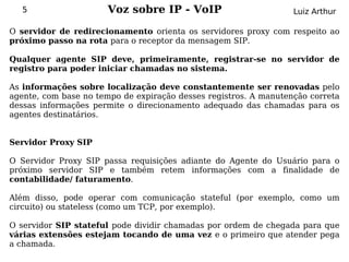 5                  Voz sobre IP - VoIP                         Luiz Arthur

O servidor de redirecionamento orienta os servidores proxy com respeito ao
próximo passo na rota para o receptor da mensagem SIP.

Qualquer agente SIP deve, primeiramente, registrar-se no servidor de
registro para poder iniciar chamadas no sistema.

As informações sobre localização deve constantemente ser renovadas pelo
agente, com base no tempo de expiração desses registros. A manutenção correta
dessas informações permite o direcionamento adequado das chamadas para os
agentes destinatários.


Servidor Proxy SIP

O Servidor Proxy SIP passa requisições adiante do Agente do Usuário para o
próximo servidor SIP e também retem informações com a finalidade de
contabilidade/ faturamento.

Além disso, pode operar com comunicação stateful (por exemplo, como um
circuito) ou stateless (como um TCP, por exemplo).

O servidor SIP stateful pode dividir chamadas por ordem de chegada para que
várias extensões estejam tocando de uma vez e o primeiro que atender pega
a chamada.
 
