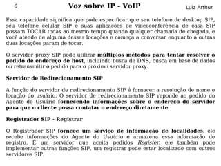 6                   Voz sobre IP - VoIP                          Luiz Arthur

Essa capacidade significa que pode especificar que seu telefone de desktop SIP,
seu telefone celular SIP e suas aplicações de videoconferência de casa SIP
possam TOCAR todas ao mesmo tempo quando qualquer chamada de chegada, e
você atende de alguma dessas locações e começa a conversar enquanto a outras
duas locações param de tocar.

O servidor proxy SIP pode utilizar múltiplos métodos para tentar resolver o
pedido de endereço de host, incluindo busca de DNS, busca em base de dados
ou retransmitir o pedido para o próximo servidor proxy.

Servidor de Redirecionamento SIP

A função do servidor de redirecionamento SIP é fornecer a resolução de nome e
locação do usuário. O servidor de redirecionamento SIP reponde ao pedido do
Agente do Usuário fornecendo informações sobre o endereço do servidor
para que o cliente possa contatar o endereço diretamente.

Registrador SIP - Registrar

O Registrador SIP fornece um      serviço de informação de localidades, ele
recebe informações do Agente      do Usuário e armazena essa informação de
registro. É um servidor que       aceita pedidos Register, ele também pode
implementar outras funções SIP,   um registrar pode estar localizado com outros
servidores SIP.
 