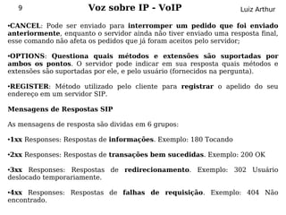 9                  Voz sobre IP - VoIP                         Luiz Arthur

●CANCEL: Pode ser enviado para interromper um pedido que foi enviado
anteriormente, enquanto o servidor ainda não tiver enviado uma resposta final,
esse comando não afeta os pedidos que já foram aceitos pelo servidor;

●OPTIONS: Questiona quais métodos e extensões são suportadas por
ambos os pontos. O servidor pode indicar em sua resposta quais métodos e
extensões são suportadas por ele, e pelo usuário (fornecidos na pergunta).

●REGISTER: Método utilizado pelo cliente para registrar o apelido do seu
endereço em um servidor SIP.

Mensagens de Respostas SIP

As mensagens de resposta são dividas em 6 grupos:

1xx Responses: Respostas de informações. Exemplo: 180 Tocando
●




2xx Responses: Respostas de transações bem sucedidas. Exemplo: 200 OK
●




●3xx Responses: Respostas de redirecionamento. Exemplo: 302 Usuário
deslocado temporariamente.

●4xx Responses: Respostas de falhas de requisição. Exemplo: 404 Não
encontrado.
 