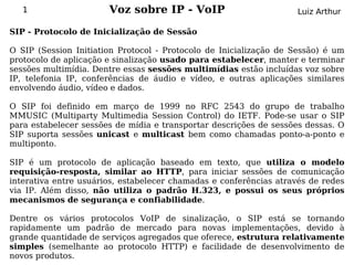 1                   Voz sobre IP - VoIP                         Luiz Arthur

SIP - Protocolo de Inicialização de Sessão

O SIP (Session Initiation Protocol - Protocolo de Inicialização de Sessão) é um
protocolo de aplicação e sinalização usado para estabelecer, manter e terminar
sessões multimídia. Dentre essas sessões multimídias estão incluídas voz sobre
IP, telefonia IP, conferências de áudio e vídeo, e outras aplicações similares
envolvendo áudio, vídeo e dados.

O SIP foi definido em março de 1999 no RFC 2543 do grupo de trabalho
MMUSIC (Multiparty Multimedia Session Control) do IETF. Pode-se usar o SIP
para estabelecer sessões de mídia e transportar descrições de sessões dessas. O
SIP suporta sessões unicast e multicast bem como chamadas ponto-a-ponto e
multiponto.

SIP é um protocolo de aplicação baseado em texto, que utiliza o modelo
requisição-resposta, similar ao HTTP, para iniciar sessões de comunicação
interativa entre usuários, estabelecer chamadas e conferências através de redes
via IP. Além disso, não utiliza o padrão H.323, e possui os seus próprios
mecanismos de segurança e confiabilidade.

Dentre os vários protocolos VoIP de sinalização, o SIP está se tornando
rapidamente um padrão de mercado para novas implementações, devido à
grande quantidade de serviços agregados que oferece, estrutura relativamente
simples (semelhante ao protocolo HTTP) e facilidade de desenvolvimento de
novos produtos.
 