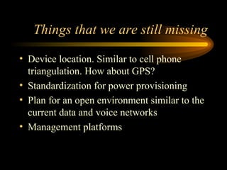 Things that we are still missing Device location. Similar to cell phone triangulation. How about GPS? Standardization for power provisioning Plan for an open environment similar to the current data and voice networks Management platforms 