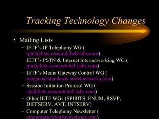 Tracking Technology Changes Mailing Lists IETF’s IP Telephony WG ( [email_address] ) IETF’s PSTN & Internet Internetworking WG ( [email_address] ) IETF’s Media Gateway Control WG ( [email_address] ) Session Initiation Protocol WG ( [email_address] ) Other IETF WGs (SPIRITS, ENUM, RSVP, DIFFSERV, AVT, INTSERV) Computer Telephony Newsletter ( [email_address] ) 