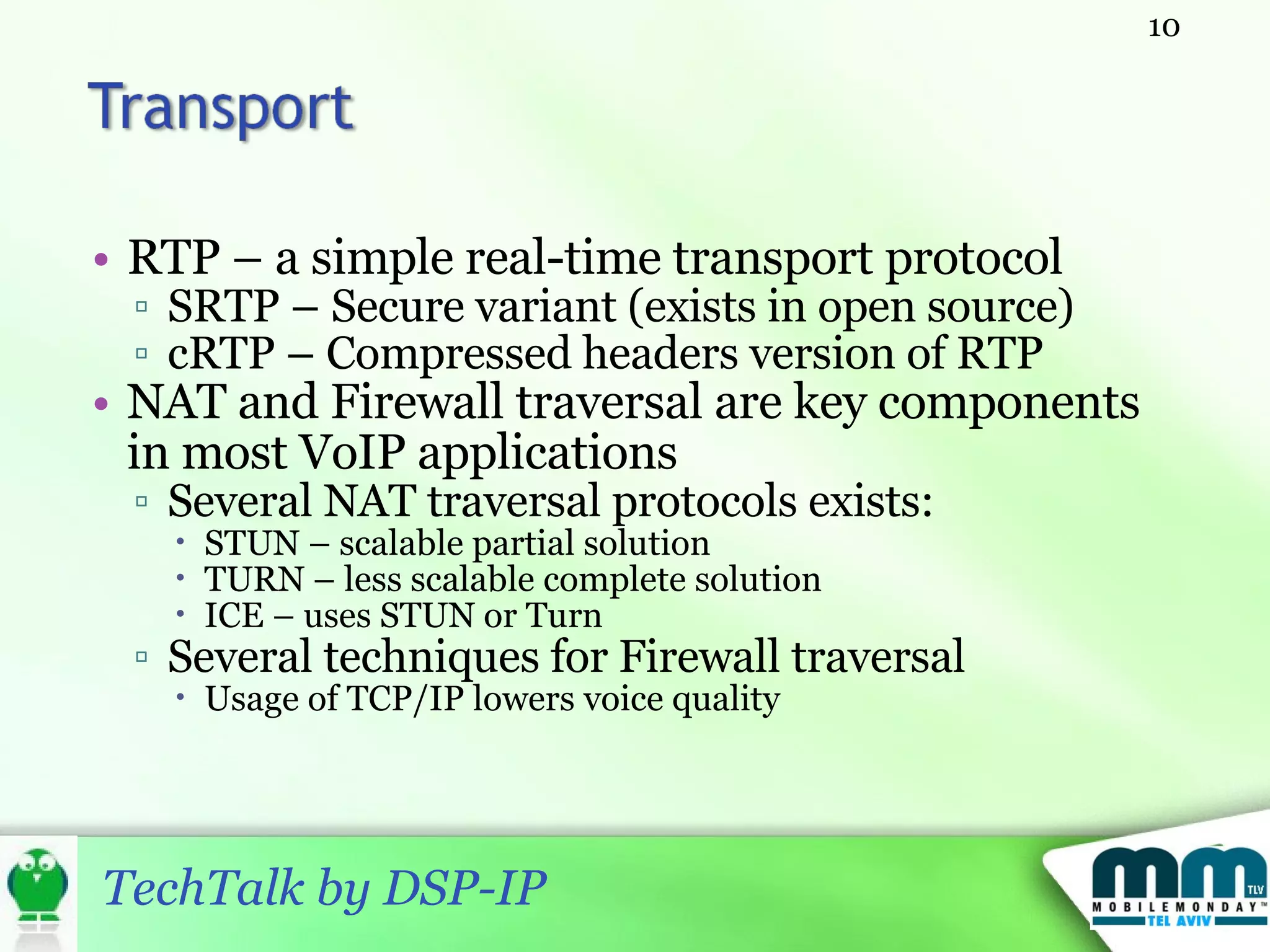 RTP – a simple real-time transport protocol SRTP – Secure variant (exists in open source) cRTP – Compressed headers version of RTP NAT and Firewall traversal are key components in most VoIP applications Several NAT traversal protocols exists: STUN – scalable partial solution TURN – less scalable complete solution ICE – uses STUN or Turn Several techniques for Firewall traversal Usage of TCP/IP lowers voice quality  
