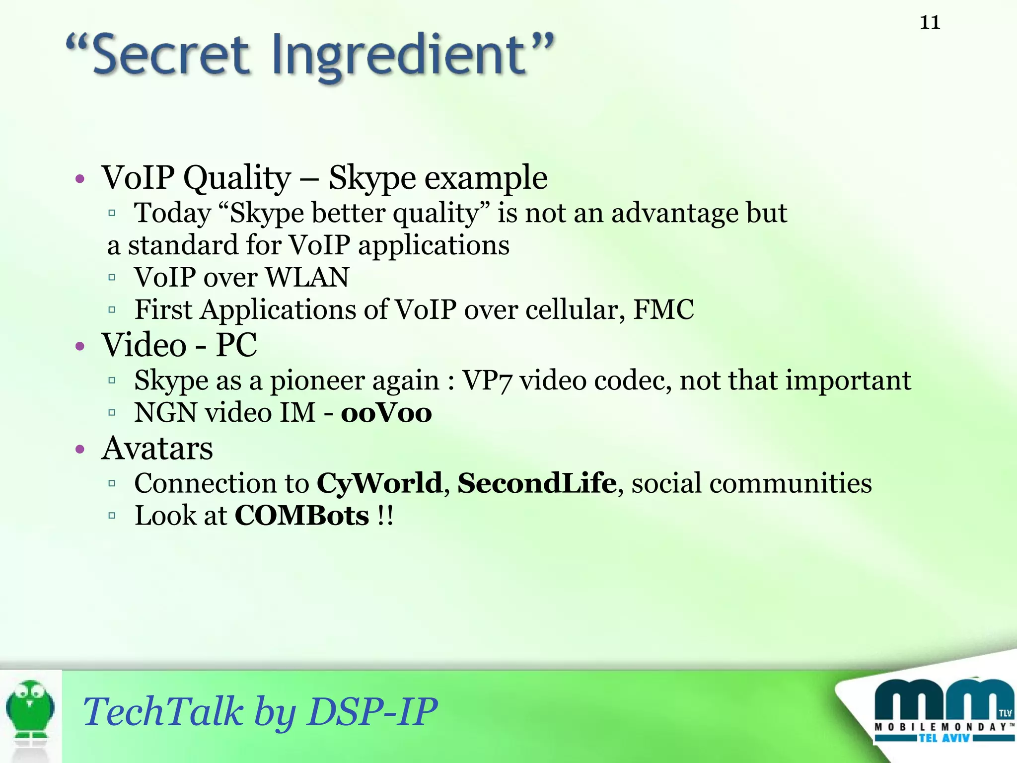 VoIP Quality – Skype example Today “Skype better quality” is not an advantage but  a standard for VoIP applications VoIP over WLAN First Applications of VoIP over cellular, FMC Video - PC Skype as a pioneer again : VP7 video codec, not that important NGN video IM -  ooVoo   Avatars Connection to  CyWorld ,  SecondLife , social communities Look at  COMBots  !! 