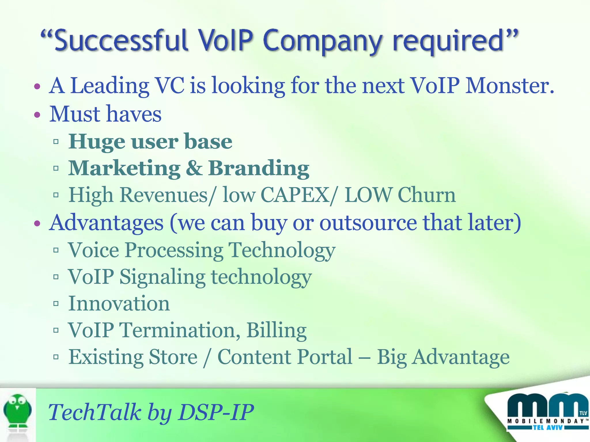 A Leading VC is looking for the next VoIP Monster.  Must haves Huge user base Marketing & Branding High Revenues/ low CAPEX/ LOW Churn Advantages (we can buy or outsource that later) Voice Processing Technology VoIP Signaling technology Innovation VoIP Termination, Billing Existing Store / Content Portal – Big Advantage 