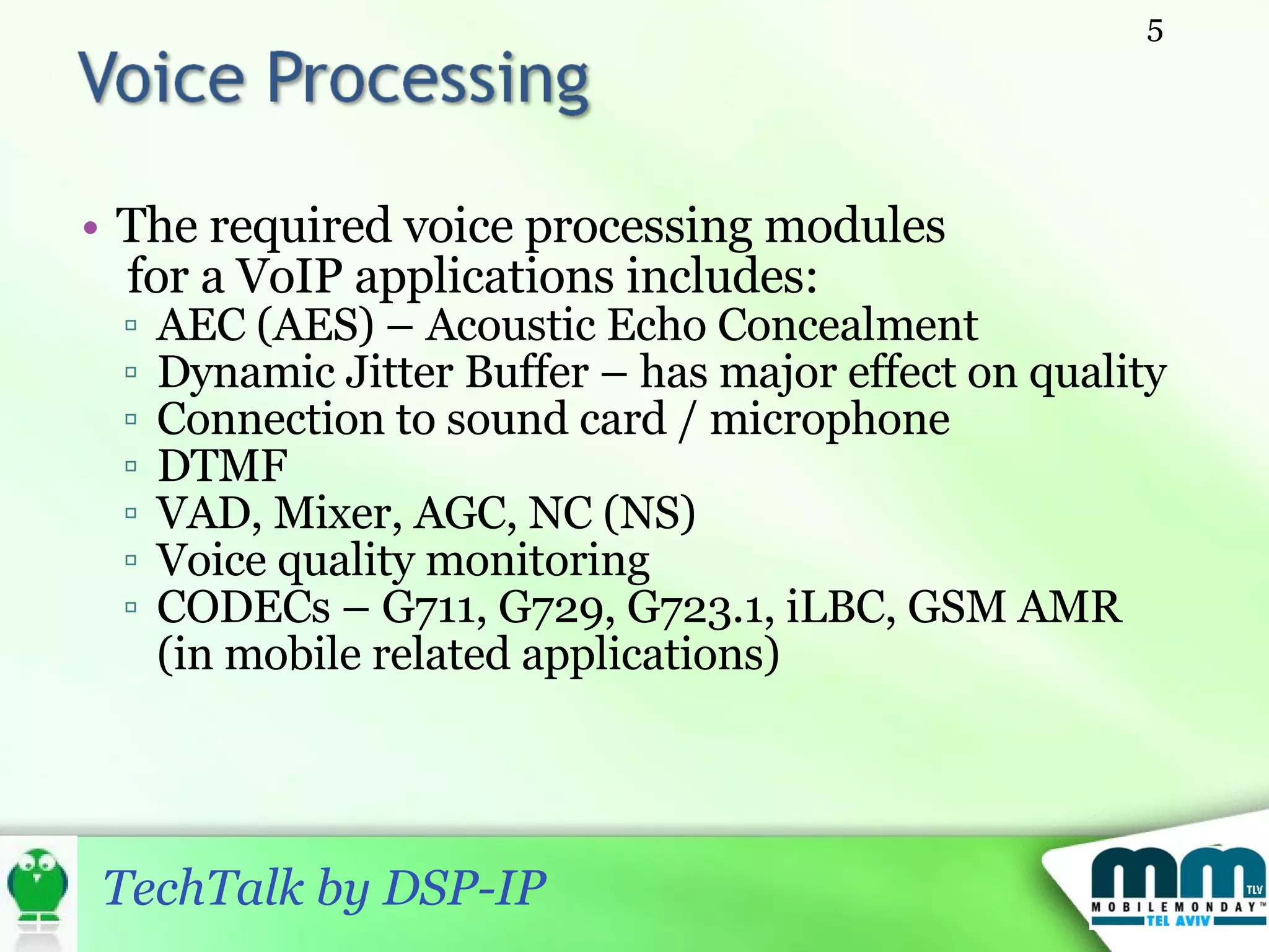 The required voice processing modules for a VoIP applications includes: AEC (AES) – Acoustic Echo Concealment Dynamic Jitter Buffer – has major effect on quality Connection to sound card / microphone DTMF VAD, Mixer, AGC, NC (NS) Voice quality monitoring CODECs – G711, G729, G723.1, iLBC, GSM AMR (in mobile related applications) 