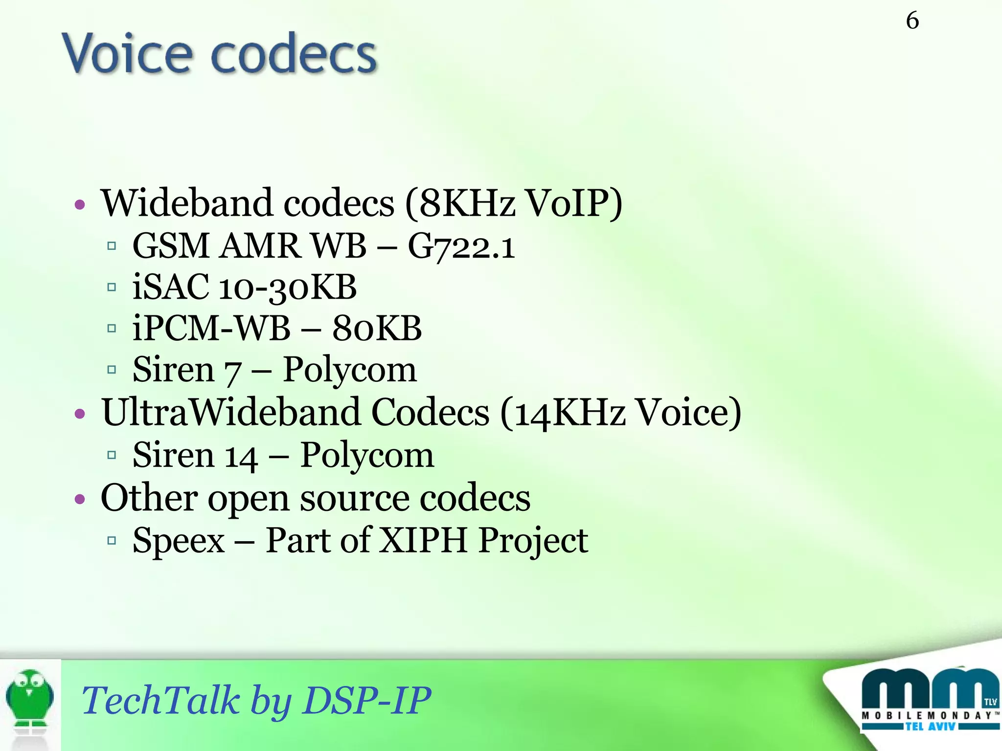 Wideband codecs (8KHz VoIP) GSM AMR WB – G722.1 iSAC 10-30KB iPCM-WB – 80KB Siren 7 – Polycom  UltraWideband Codecs (14KHz Voice) Siren 14 – Polycom Other open source codecs Speex  –  Part of XIPH Project 