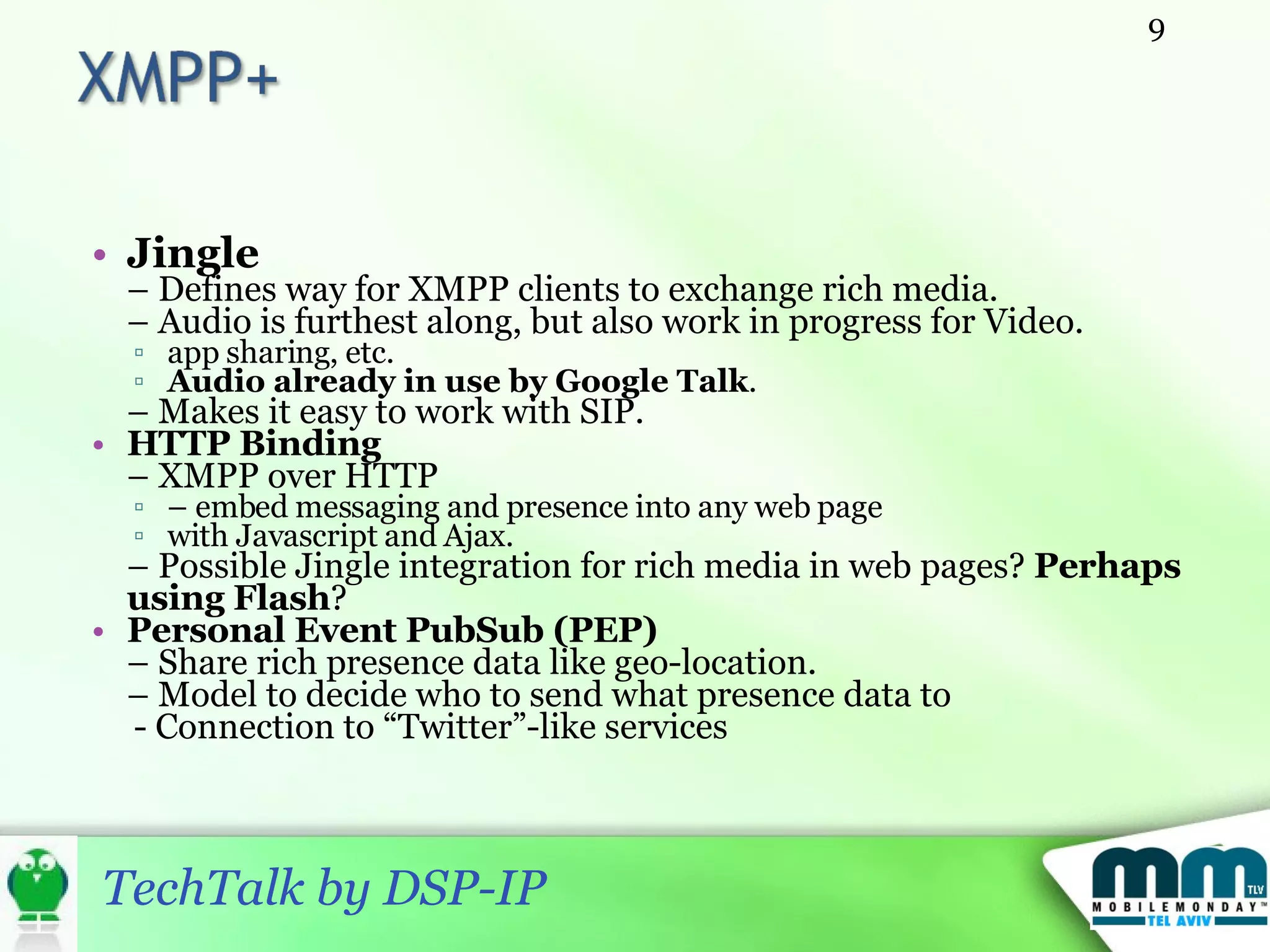 Jingle –  Defines way for XMPP clients to exchange rich media. –  Audio is furthest along, but also work in progress for Video.  app sharing, etc.  Audio already in use by Google Talk . –  Makes it easy to work with SIP. HTTP Binding –  XMPP over HTTP  –  embed messaging and presence into any web page with Javascript and Ajax. –  Possible Jingle integration for rich media in web pages?  Perhaps using Flash ? Personal Event PubSub (PEP) –  Share rich presence data like geo-location. –  Model to decide who to send what presence data to - Connection to “Twitter”-like services 