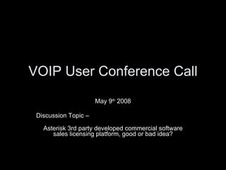 VOIP User Conference Call May 9 th  2008 Discussion Topic –  Asterisk 3rd party developed commercial software sales licensing platform, good or bad idea? 