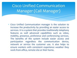 Cisco Unified Communication manager is the solution to
increase the productivity by providing an easier access to
services. It is a system that provides traditionally telephony
features as well advanced capabilities such as video,
mobility, presence, preference and conferencing services.
The benefits of the system include easier access and
participation regardless the communication device,
network or service the customer use. It also helps to
ensure workers with consistent experience weather they
work from office, remote site or their home.
Cisco Unified Communication
Manager (Call Manager)
 