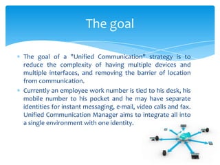 The goal of a "Unified Communication" strategy is to
reduce the complexity of having multiple devices and
multiple interfaces, and removing the barrier of location
from communication.
Currently an employee work number is tied to his desk, his
mobile number to his pocket and he may have separate
identities for instant messaging, e-mail, video calls and fax.
Unified Communication Manager aims to integrate all into
a single environment with one identity.
The goal
 
