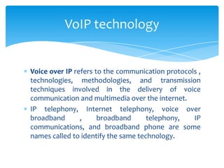Voice over IP refers to the communication protocols ,
technologies, methodologies, and transmission
techniques involved in the delivery of voice
communication and multimedia over the internet.
IP telephony, Internet telephony, voice over
broadband , broadband telephony, IP
communications, and broadband phone are some
names called to identify the same technology.
VoIP technology
 