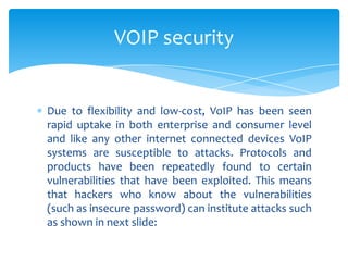 Due to flexibility and low-cost, VoIP has been seen
rapid uptake in both enterprise and consumer level
and like any other internet connected devices VoIP
systems are susceptible to attacks. Protocols and
products have been repeatedly found to certain
vulnerabilities that have been exploited. This means
that hackers who know about the vulnerabilities
(such as insecure password) can institute attacks such
as shown in next slide:
VOIP security
 