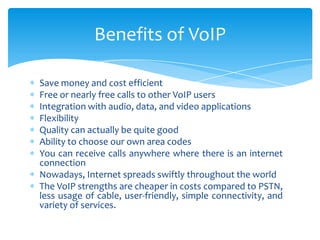 Save money and cost efficient
Free or nearly free calls to other VoIP users
Integration with audio, data, and video applications
Flexibility
Quality can actually be quite good
Ability to choose our own area codes
You can receive calls anywhere where there is an internet
connection
Nowadays, Internet spreads swiftly throughout the world
The VoIP strengths are cheaper in costs compared to PSTN,
less usage of cable, user-friendly, simple connectivity, and
variety of services.
Benefits of VoIP
 