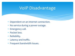 Dependent on an internet connection.
No service during a power outage.
Emergency call.
Packet loss.
Reliability.
Latency and traffic.
Frequent bandwidth issues.
VoIP Disadvantage
 