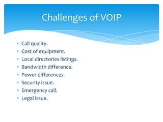 Call quality.
Cost of equipment.
Local directories listings.
Bandwidth difference.
Power differences.
Security issue.
Emergency call.
Legal issue.
Challenges of VOIP
 