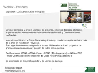 Webex -Twitcam
 Expositor : Luis Adrián Amato Perrupato




 Director comercial y project Manager de Bitsense, empresa dedicada al diseño,
 implementación y desarrollo de soluciones de telefonía IP y Comunicaciones
 Unificadas.

 Instructor certificado de Cisco Networking Academy, brindando capitación hace más
 de 6 años en Fundación Proydesa.
 Fue ingeniero de networking en la empresa IBM en donde lideró proyectos de
 grandes implementaciones y gestión de redes convergentes.

 Certificaciones :CCNA - CCNA Voice - CCNP ( Routing exam ) – JNCIA - ECE
 - ITQ ( Certificacion como instructor de Cisco Networking Academy )

 Es Licenciado en Informática de la U de Lomas de Zamora


RICARDO FRECHA                                1
rfrecha@proydesa.org
 
