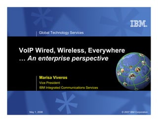 Global Technology Services




VoIP Wired, Wireless, Everywhere
… An enterprise perspective

           Marisa Viveros
           Vice President
           IBM Integrated Communications Services




   May 1, 2008                                      © 2007 IBM Corporation
 