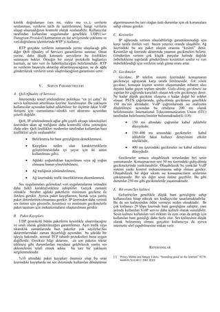 kimlik doğrulaması (ses mi, video mu vs..), verilerin
sıralanması, verilerin tarih ile işaretlenmesi, hangi verilerin
ulaşıp ulaşmadığının kontrolü olarak sıralanabilir. Kullanıcılar
tarafından kullanılan uygulamalar genellikle UDP(User
Datagram Protokol) katmanının en üst seviyesinde çoklama ve
veri doğrulama işlemlerinde RTP’yi kullanır.
RTP gerçekte verilerin zamanında yerine ulaşılacağı gibi
diğer QoS (Quality of Service) garantilerini sunmaz. Onun
yerine, daha düşük katmanlı servislerin bu özellikleri
sunmasını bekler. Örneğin bir sinyal protokolü bağlantıyı
kurmalı, ne tarz veri ile haberleşileceğini belirlemelidir. RTP
ne verilerin başarıyla aktarılıp aktarılmayacağının, ne de ağda
gönderilecek verilerin sıralı ulaştırılacağının garantisini verir.

V.

SERVIS PARAMETRELERI

A. QoS (Quality of Service)
İnternetteki temel yönlendirme politikası “en iyi çaba” ile
servis kalitesinin artırılması üzerine kurulmuştur. Bu yaklaşım
kullanıcılar açısından kabul edilebilinir bir ölçüttür fakat VoIP
iletişimi için -zamanlama-/-sürekli veri aktarımı- açısından
yeterli değildir.

algoritmasının bu tarz olağan üstü durumlar için ek korumalara
sahip olması gerekir.
C. Kesintiler
IP ağlarında verinin ulaşılabilirliği garantilenmediği için
karşı tarafa iletilen veri bazen yetersiz oranda ulaşabilir. Ağ
üzerindeki bu ara paket ulaşım oranına “kesinti” denir.
Kesintiler ağ üzerinde aktarımda yaşanan gecikmeleri belirtir.
Gönderilen verinin çok küçük parçalar halinde değilde
önbellekleme yapılarak gönderilmesi kesintileri azaltır ve veri
önbelleklendiği için verilerin sıralı gitme oranı artar.
D. Gecikmeler
Gecikme, IP telefon sistemi üzerindeki konuşmanın
gecikmeye uğrayarak karşı tarafa iletilmesidir. Tek yönlü
gecikme, konuşan kişinin sesinin oluşumundan itibaren alıcı
duyana kadar geçen toplam süredir. Gidiş-dönüş gecikmesi ise
yapılan bir çağrımda karşılıklı oluşan tek-yön gecikmeye denir.
Ne kadar düşük gecikme oluşursa o kadar doğal bir sohbet
oluşur. PSTN çağrılarında, gidiş-dönüş gecikmesi genellikle
150 ms’nin altındadır. VoIP çağrımlarında ise maliyetin
düşürülmesi açısından bu ortalama 200 ms olarak
belirlenmiştir. International Telecommunication Union (ITU)
tarafından belirlenmiş limitler bulunmaktadır(G.114):

QoS, IP-yönlendirmeli ağlar gibi çeşitli altyapı teknolojileri
üzerinden akan ağ trafiğinin daha kontrollü olma yeteneğini
ifade eder. QoS özellikleri modemler tarafından kullanılan bazı
özellikleri şöyle sıralanabilir:
•

Kayıplara
neden
olan
karakteristiklerin
geliştirilmesi(daha iyi yayın için iki anten
kullanılması gibi),

•

Ağdaki yoğunluktan kaçınılması veya ağ yoğun
olmuşsa bunun yönetilebilmesi,

•

Ağ trafiğinin yönlendirilmesi,

•

Ağ üzerindeki trafik önceliklerinin düzenlenmesi.

150 ms altındaki çağrımlar kabul edilebilir
düzeydedir,

•

150~400 ms arasındaki gecikmeler
edilebilir fakat kullaıcı deneyimini
niteliklidir,

•

400 ms üzerindeki gecikmeler ise kabul edilemez
düzeydedir.

Belirlenmiş bir bant genişliğinin desteklenmesi,

•

•

Ses uygulamaları geleneksel veri uygulamalarına istinaden
daha farklı karakteristiklere sahiptirler. Gerçek zamanlı
olmakla beraber ağdaki paketlerin minimum gecikme ile
iletilesi gerekir. Ayrıca paket kayıplarının, bozuk veya yanlış
paket iletimlerinin olmaması gerekir. IP üzerinden daha verimli
ses iletimi için güvenilir, kesintisiz ve minimum gecikmelerle
paket taşıması için mekanizmaların oluşturulması gerekir.
B. Paket Kayıpları
UDP protokolü bütün paketlerin kesinlikle ulaştırılacağını
ve sıralı olarak gönderileceğini garantilemez. Aşırı trafik veya
tıkanıklık zamanlarında bazı paketler yok sayılırlar.Ses
aktarımlarındaki zaman duyarlılığı açısından bu şekilde bir
işleyiş hakimdir, normal TCP tabanlı protokolleri buna uygun
değillerdir. Gereksiz bilgi aktarımı, en son paketin tekrar
edilmesi gibi durumlardan meydana gelebilecek yanlış ses
eklemelerini telafi etmek adına
bu tarz bir yaklaşım
sergilenmektedir.
%10 altındaki paket kayıpları önemsiz olup bu oran
üzerindeki kayıplarda ise ses iletiminde kullanılan dönüştürme

kabul
etkiler

Gecikmeler sonucu oluşabilecek sorunlardan biri sesin
yansımasıdır. Konuşmacının sesi 50 ms üzerindeki gidiş-dönüş
gecikmelerinde yankılanabilir. Oluşabilecek bu yankılar VoIP
sistemi yankı kontrol mekanizmasına sahip olması gerekir.
Oluşabilecek bir diğer sıkıntı ise konuşmacıların seslerinin
çakışmasıdır. Bir ses diğer sesin önüne geçebilir. Bu gibi
durumlar 250 ms gibi gecikmelerde yaşanmaktadır.
E. Bit-oranı/Ses kalitesi
Geliştiriciler genellikle düşük bant genişliğine sahip
kullanıcılara hitap edecek ses kodlayıcılar tasarlamaktadırlar.
Bu da ses kalitesinden ödün vermeye neden olmaktadır. Br
çok kullanıcı 29 kbps üzerinde bant genişliğine sahiptir, yani
aslında kullanılan VoIP servisi daha kaliteli olarak sunulabilir.
Sesin kalitesi kullanılan veri miktarı ile aynı oran da arttığı için
kullanılan bant genişliği daha fazla olur. Ses kalitesinin düşük
olarak belirenmiş olması gerçekte kullanıcıya da ayrıca
internette sörf yapabilmesine imkan verir.

REFERANSLAR
[1]

Princy Mehta and Sanjay Udani, “Sounding good on the Internet” 02786648/01/$10.00 © 2001 IEEE

 