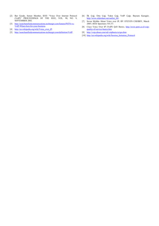 [2]

[3]
[4]
[5]

Bur Goode, Senior Member, IEEE “Voice Over Internet Protocol
(VoIP)” PROCEEDINGS OF THE IEEE, VOL. 90, NO. 9,
SEPTEMBER 2002.
http://searchunifiedcommunications.techtarget.com/feature/PSTN-vsVoIP-Whats-best-for-your-business.
http://en.wikipedia.org/wiki/Voice_over_IP .
http://searchunifiedcommunications.techtarget.com/definition/VoIP .

[6]

İlk Çağ, Orta Çağ, Yakın Çağ, VoIP Çağı; Bayram Karagöz;
http://www.slideshare.net/outlier_84/.
[7] Seven Myhths About Voice over IP, BY STEVEN CHERRY, March
2005 | IEEE Spectrum | NA 57.
[8] Cisco Voice Over IP (VoIP) QoS Basics, http://www.petri.co.il/voipquality-of-service-basics.htm
[9] http://voip.about.com/od/voipbasics/a/qos.htm
[10] http://en.wikipedia.org/wiki/Session_Initiation_Protocol

 