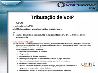 Tributação de VoIP ISSQN Constituição Federal/88 Art. 156. Compete aos Municípios instituir impostos sobre: (...) III - serviços de qualquer natureza, não compreendidos no art. 155, II, definidos em lei complementar. Lei Complementar nº 116/2003 Art. 1º O Imposto Sobre Serviços de Qualquer Natureza, de competência dos Municípios e do Distrito Federal, tem como fato gerador a prestação de serviços constantes da  lista anexa , ainda que esses não se constituam como atividade preponderante do prestador.             1 – Serviços de informática e congêneres.          1.01 – Análise e desenvolvimento de sistemas.          1.02 – Programação.          1.03 – Processamento de dados e congêneres.          1.04 – Elaboração de programas de computadores, inclusive de jogos eletrônicos.          1.05 – Licenciamento ou cessão de direito de uso de programas de computação.          1.06 – Assessoria e consultoria em informática.          1.07 – Suporte técnico em informática, inclusive instalação, configuração e manutenção de  programas de computação e bancos de dados.          1.08 – Planejamento, confecção, manutenção e atualização de páginas eletrônicas. 