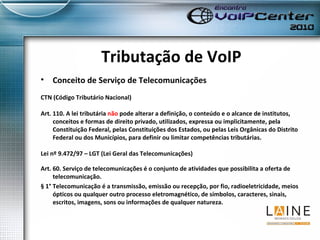 Tributação de VoIP Conceito de Serviço de Telecomunicações CTN (Código Tributário Nacional) Art. 110. A lei tributária  não  pode alterar a definição, o conteúdo e o alcance de institutos, conceitos e formas de direito privado, utilizados, expressa ou implicitamente, pela Constituição Federal, pelas Constituições dos Estados, ou pelas Leis Orgânicas do Distrito Federal ou dos Municípios, para definir ou limitar competências tributárias.   Lei nº 9.472/97 – LGT (Lei Geral das Telecomunicações) Art. 60. Serviço de telecomunicações é o conjunto de atividades que possibilita a oferta de telecomunicação.  § 1° Telecomunicação é a transmissão, emissão ou recepção, por fio, radioeletricidade, meios ópticos ou qualquer outro processo eletromagnético, de símbolos, caracteres, sinais, escritos, imagens, sons ou informações de qualquer natureza. 