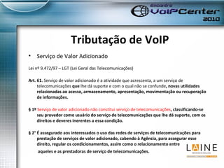 Tributação de VoIP Serviço de Valor Adicionado Lei nº 9.472/97 – LGT (Lei Geral das Telecomunicações) Art. 61.  Serviço de valor adicionado é a atividade que acrescenta, a um serviço de telecomunicações  que  lhe dá suporte e com o qual não se confunde , novas utilidades relacionadas ao acesso, armazenamento, apresentação, movimentação ou recuperação de informações. § 1º  Serviço de valor adicionado não constitui serviço de telecomunicações , classificando-se seu provedor como usuário do serviço de telecomunicações que lhe dá suporte, com os direitos e deveres inerentes a essa condição. § 2° É assegurado aos interessados o uso das redes de serviços de telecomunicações para prestação de serviços de valor adicionado, cabendo à Agência, para assegurar esse direito, regular os condicionamentos, assim como o relacionamento entre  aqueles e as prestadoras de serviço de telecomunicações. 