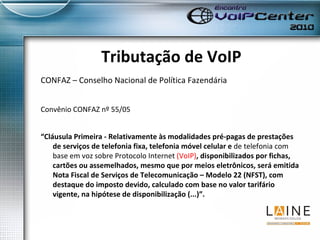 Tributação de VoIP CONFAZ – Conselho Nacional de Política Fazendária Convênio CONFAZ nº 55/05 “ Cláusula Primeira - Relativamente às modalidades pré-pagas de prestações de serviços de telefonia fixa, telefonia móvel celular e  de telefonia com base em voz sobre Protocolo Internet  (VoIP) , disponibilizados por fichas, cartões ou assemelhados, mesmo que por meios eletrônicos, será emitida Nota Fiscal de Serviços de Telecomunicação – Modelo 22 (NFST), com destaque do imposto devido, calculado com base no valor tarifário vigente, na hipótese de disponibilização (...)”. 