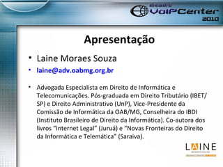 Apresentação Laine Moraes Souza [email_address] Advogada Especialista em Direito de Informática e Telecomunicações. Pós-graduada em Direito Tributário (IBET/SP) e Direito Administrativo (UnP), Vice-Presidente da Comissão de Informática da OAB/MG, Conselheira do IBDI (Instituto Brasileiro de Direito da Informática). Co-autora dos livros “Internet Legal” (Juruá) e “Novas Fronteiras do Direito da Informática e Telemática” (Saraiva).  