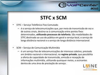 STFC x SCM STFC – Serviço Telefônico Fixo Comutado é o serviço de telecomunicações que, por meio de transmissão de voz e de outros sinais, destina-se à comunicação entre pontos fixos determinados,  utilizando processos de telefonia . São modalidades do STFC destinado ao uso do público em geral o serviço local, o serviço de longa distância nacional e o serviço de longa distância internacional.  SCM – Serviço de Comunicação Multimídia é um serviço fixo de telecomunicações de interesse coletivo, prestado em âmbito nacional e internacional, no  regime privado , que possibilita a oferta de capacidade de transmissão, emissão e recepção de informações multimídia, utilizando quaisquer meios, a assinantes dentro de uma área de prestação de serviço.   