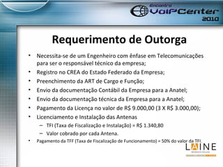 Requerimento de Outorga Necessita-se de um Engenheiro com ênfase em Telecomunicações para ser o responsável técnico da empresa; Registro no CREA do Estado Federado da Empresa; Preenchimento da ART de Cargo e Função; Envio da documentação Contábil da Empresa para a Anatel; Envio da documentação técnica da Empresa para a Anatel; Pagamento da Licença no valor de R$ 9.000,00 (3 X R$ 3.000,00); Licenciamento e Instalação das Antenas TFI (Taxa de Fiscalização e Instalação) = R$ 1.340,80 Valor cobrado por cada Antena. Pagamento da TFF (Taxa de Fiscalização de Funcionamento) = 50% do valor da TFI. 