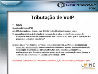 Tributação de VoIP ICMS Constituição Federal/88 Art. 155. Compete aos Estados e ao Distrito Federal instituir impostos sobre: II - operações relativas à circulação de mercadorias e sobre  prestações de serviços  de transporte interestadual e intermunicipal e de  comunicação , ainda que as operações e as prestações se iniciem no exterior”  Entende-se por " prestador do serviço de comunicação  aquele que  fornece os  respectivos  meios para a comunicação , assim entendidos não apenas aqueles que tornam possível a instauração de uma relação comunicativa, tais como interfaces, dispositivos, equipamentos, etc. Em outras palavras, presta serviço de comunicação quem fornece o  'ambiente de comunicação' ". (Marco Aurélio Greco : 2000) SERVIÇO DE COMUNICAÇÃO = MEIO PARA COMUNICAÇÃO + CARÁTER NEGOCIAL ($) => ICMS 