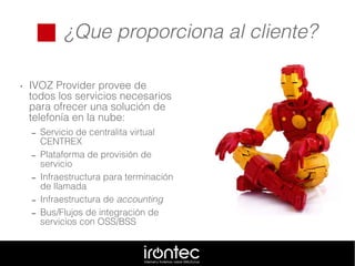  ¿Que proporciona al cliente?
• IVOZ Provider provee de
todos los servicios necesarios
para ofrecer una solución de
telefonía en la nube:
– Servicio de centralita virtual
CENTREX
– Plataforma de provisión de
servicio
– Infraestructura para terminación
de llamada
– Infraestructura de accounting
– Bus/Flujos de integración de
servicios con OSS/BSS
 