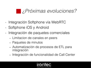  ¿Próximas evoluciones?
• Integración Softphone vía WebRTC
• Softphone iOS y Android
• Integración de paquetes comerciales
– Limitacion de canales en peers
– Paquetes de minutos
– Automatización de procesos de ETL para
integración
– Integración de funcionalidad de Call Center
 