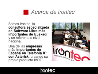  Acerca de Irontec
Somos Irontec, la
consultora especializada
en Software Libre más
importantes de Euskadi
y un referente a nivel
nacional.
Una de las empresas
más importantes de
España en Telefonía IP
con Asterisk, creando su
propio producto IVOZ.
 
